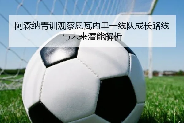 阿森纳青训观察恩瓦内里一线队成长路线与未来潜能解析