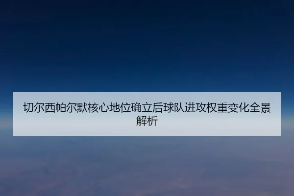 切尔西帕尔默核心地位确立后球队进攻权重变化全景解析
