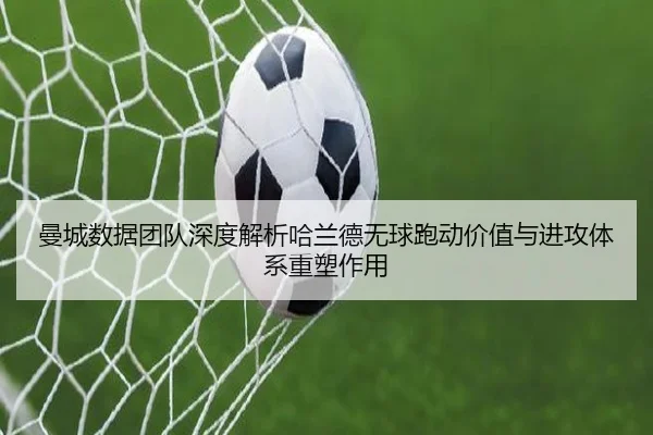 曼城数据团队深度解析哈兰德无球跑动价值与进攻体系重塑作用