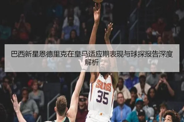 巴西新星恩德里克在皇马适应期表现与球探报告深度解析