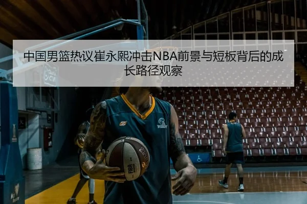 中国男篮热议崔永熙冲击NBA前景与短板背后的成长路径观察