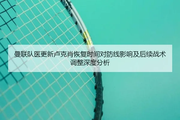 曼联队医更新卢克肖恢复时间对防线影响及后续战术调整深度分析