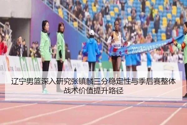 辽宁男篮深入研究张镇麟三分稳定性与季后赛整体战术价值提升路径