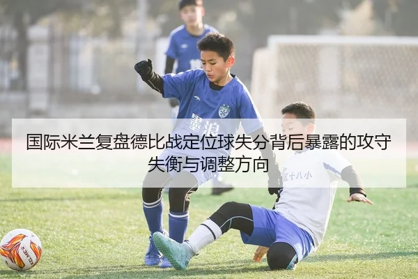 国际米兰复盘德比战定位球失分背后暴露的攻守失衡与调整方向