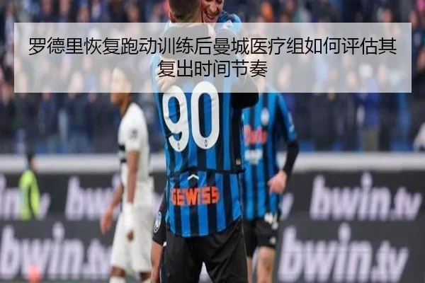 罗德里恢复跑动训练后曼城医疗组如何评估其复出时间节奏