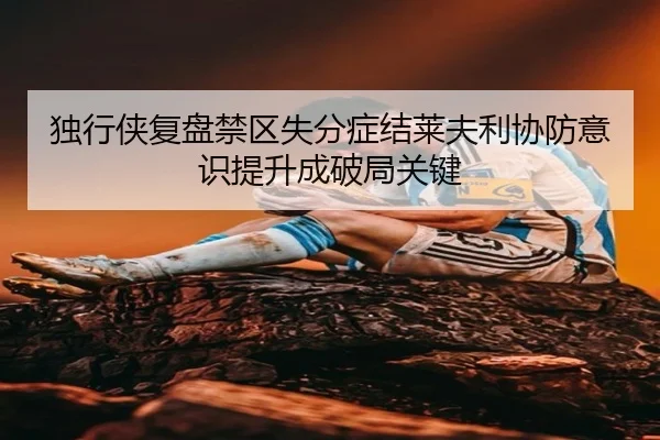 独行侠复盘禁区失分症结莱夫利协防意识提升成破局关键
