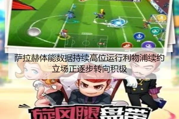 萨拉赫体能数据持续高位运行利物浦续约立场正逐步转向积极